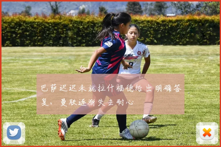 巴萨迟迟未就拉什福德给出明确答复，曼联逐渐失去耐心