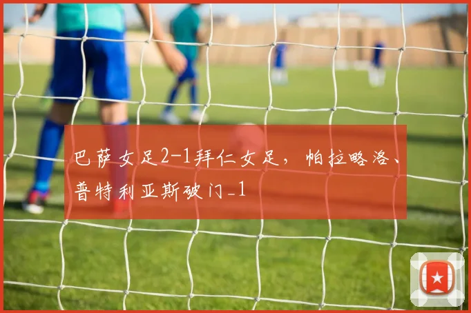 巴萨女足2-1拜仁女足，帕拉略洛、普特利亚斯破门_1