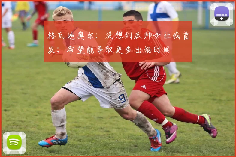格瓦迪奥尔：没想到瓜帅会让我首发；希望能争取更多出场时间