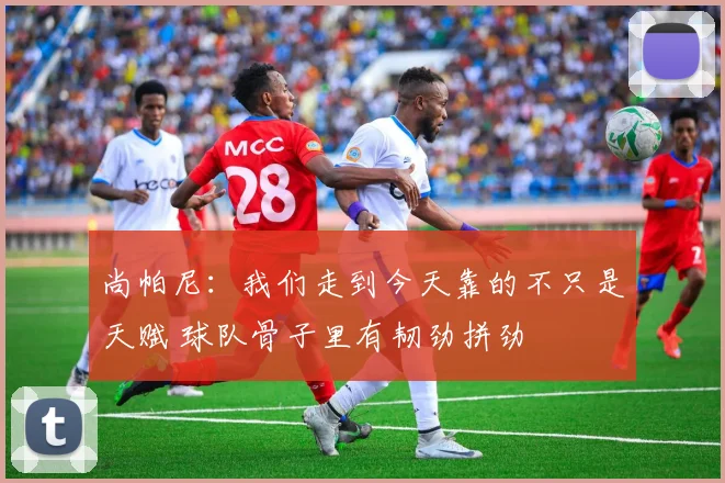 尚帕尼：我们走到今天靠的不只是天赋 球队骨子里有韧劲拼劲