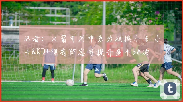 记者：火箭可用申京为核换小卡 小卡&KD+现有阵容可提升多个档次